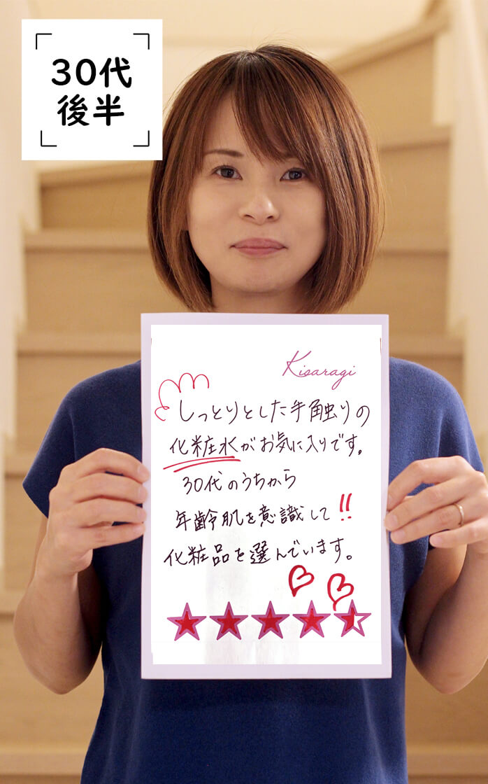 30代後半：化粧水がとてもしっとり潤います。肌がふっくらもっちり、やわらかくなりました。使い心地がGOOD。