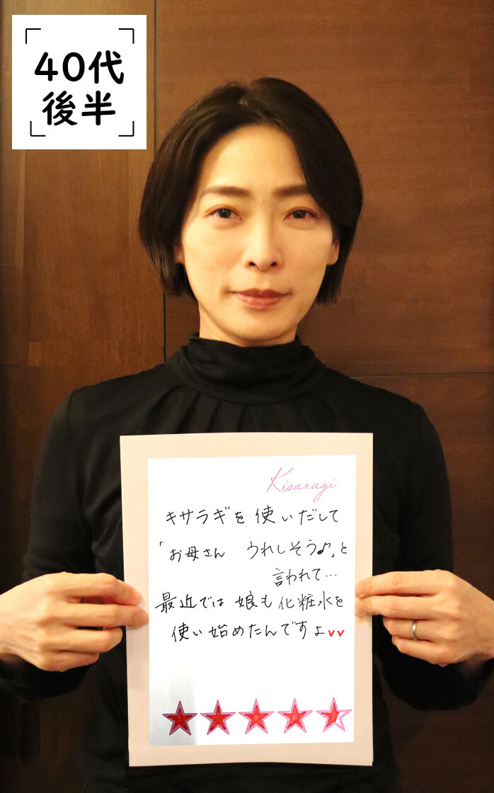 40代後半：キサラギを使い出してから大人ニキビが治りました。シミや穴も目立たなくなって、娘から「お肌キレイ」とびっくりされました。手に吸い付くしっとり感がスゴイです。